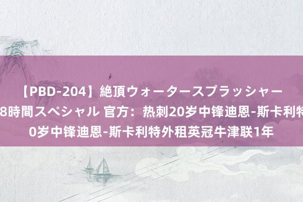 【PBD-204】絶頂ウォータースプラッシャー 放尿＆潮吹き大噴射8時間スペシャル 官方：热刺20岁中锋迪恩-斯卡利特外租英冠牛津联1年