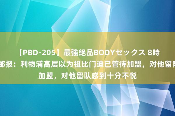 【PBD-205】最強絶品BODYセックス 8時間スペシャル 邮报：利物浦高层以为祖比门迪已管待加盟，对他留队感到十分不悦