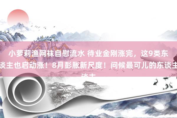 小萝莉渔网袜自慰流水 待业金刚涨完，这9类东谈主也启动涨！8月彭胀新尺度！问候最可儿的东谈主