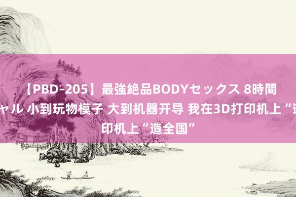 【PBD-205】最強絶品BODYセックス 8時間スペシャル 小到玩物模子 大到机器开导 我在3D打印机上“造全国”