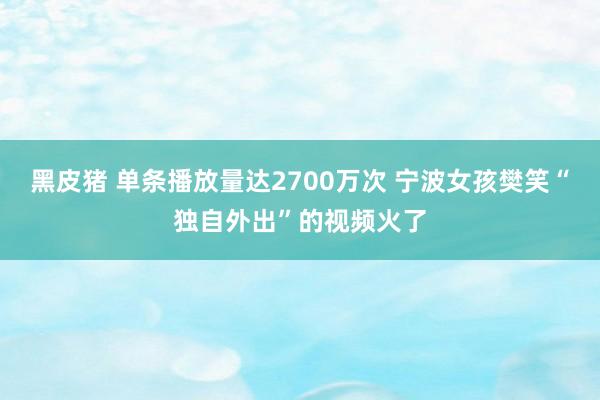 黑皮猪 单条播放量达2700万次 宁波女孩樊笑“独自外出”的视频火了