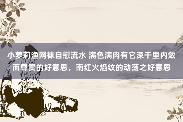 小萝莉渔网袜自慰流水 满色满肉有它深千里内敛而尊贵的好意思，南红火焰纹的动荡之好意思