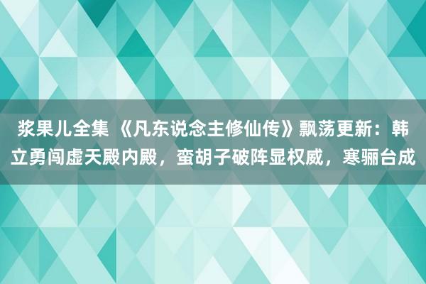 浆果儿全集 《凡东说念主修仙传》飘荡更新：韩立勇闯虚天殿内殿，蛮胡子破阵显权威，寒骊台成