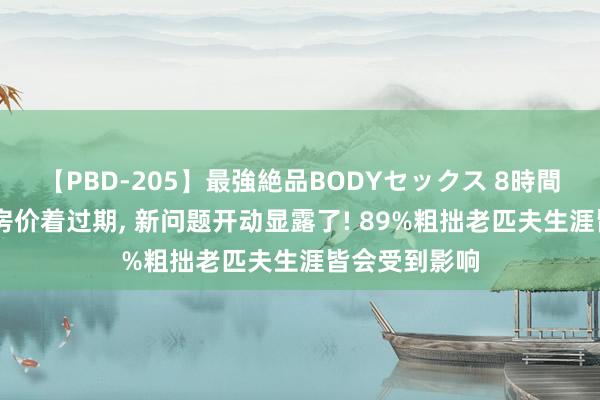 【PBD-205】最強絶品BODYセックス 8時間スペシャル 房价着过期， 新问题开动显露了! 89%粗拙老匹夫生涯皆会受到影响