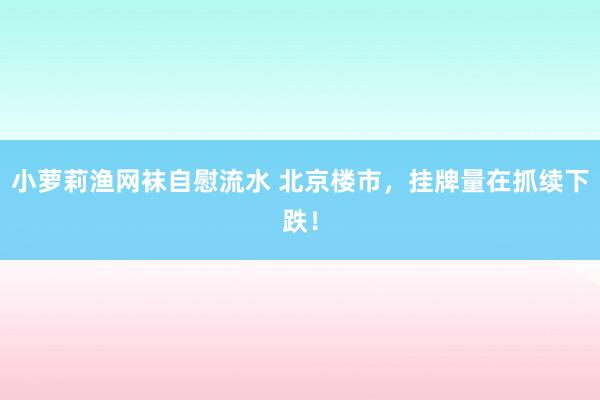 小萝莉渔网袜自慰流水 北京楼市，挂牌量在抓续下跌！