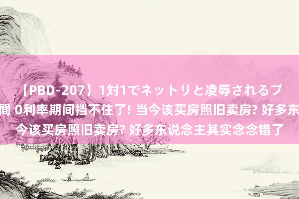 【PBD-207】1対1でネットリと凌辱されるプレミア女優たち 8時間 0利率期间挡不住了! 当今该买房照旧卖房? 好多东说念主其实念念错了