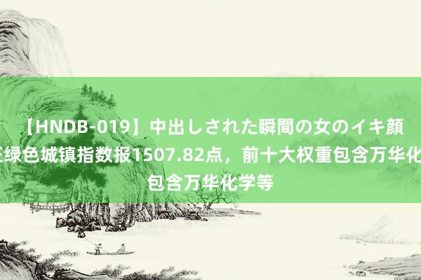 【HNDB-019】中出しされた瞬間の女のイキ顔 中证绿色城镇指数报1507.82点，前十大权重包含万华化学等