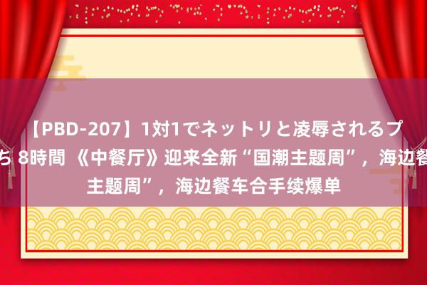 【PBD-207】1対1でネットリと凌辱されるプレミア女優たち 8時間 《中餐厅》迎来全新“国潮主题周”，海边餐车合手续爆单