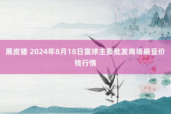 黑皮猪 2024年8月18日寰球主要批发商场扁豆价钱行情