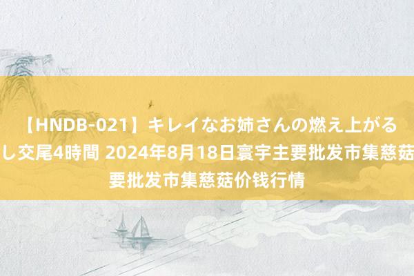 【HNDB-021】キレイなお姉さんの燃え上がる本物中出し交尾4時間 2024年8月18日寰宇主要批发市集慈菇价钱行情