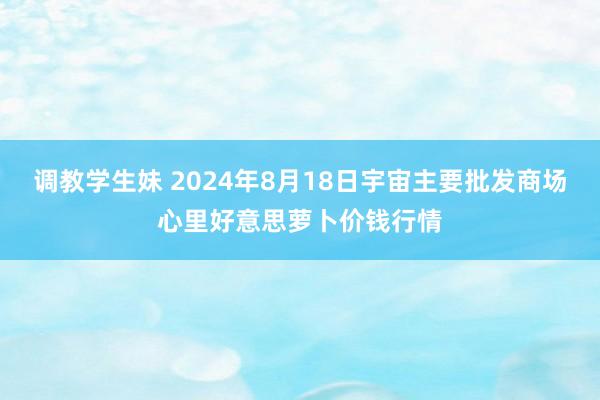 调教学生妹 2024年8月18日宇宙主要批发商场心里好意思萝卜价钱行情