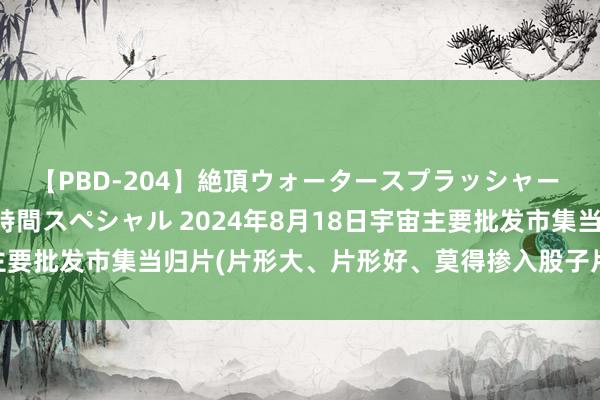 【PBD-204】絶頂ウォータースプラッシャー 放尿＆潮吹き大噴射8時間スペシャル 2024年8月18日宇宙主要批发市集当归片(片形大、片形好、莫得掺入股子片的)价钱行情