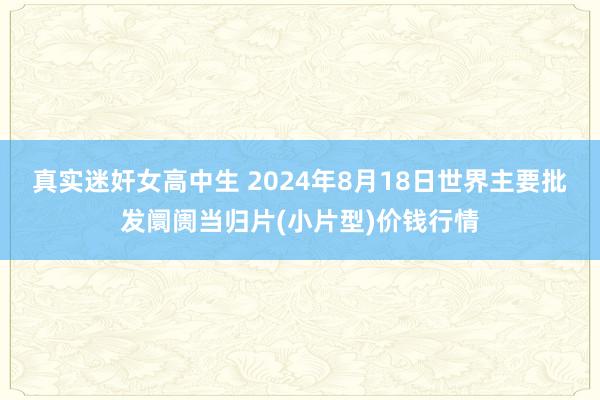 真实迷奸女高中生 2024年8月18日世界主要批发阛阓当归片(小片型)价钱行情