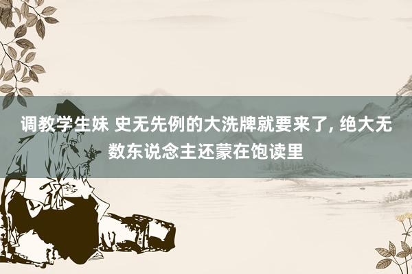 调教学生妹 史无先例的大洗牌就要来了， 绝大无数东说念主还蒙在饱读里