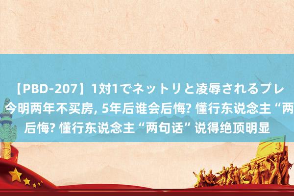 【PBD-207】1対1でネットリと凌辱されるプレミア女優たち 8時間 今明两年不买房， 5年后谁会后悔? 懂行东说念主“两句话”说得绝顶明显