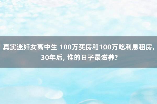 真实迷奸女高中生 100万买房和100万吃利息租房， 30年后， 谁的日子最滋养?