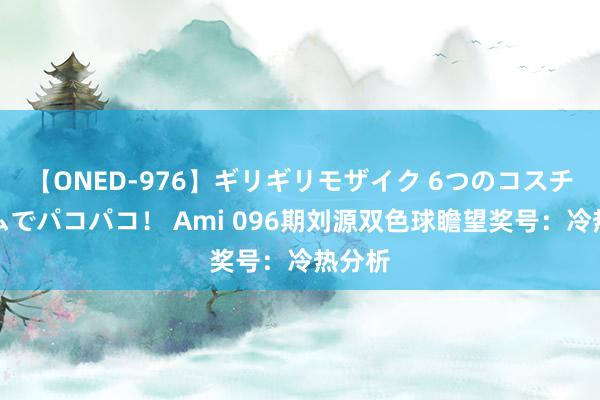 【ONED-976】ギリギリモザイク 6つのコスチュームでパコパコ！ Ami 096期刘源双色球瞻望奖号：冷热分析