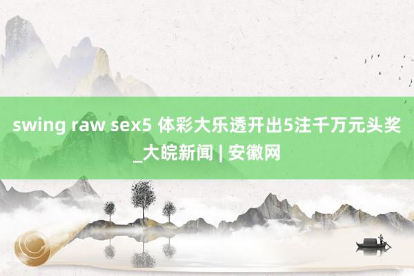 swing raw sex5 体彩大乐透开出5注千万元头奖_大皖新闻 | 安徽网