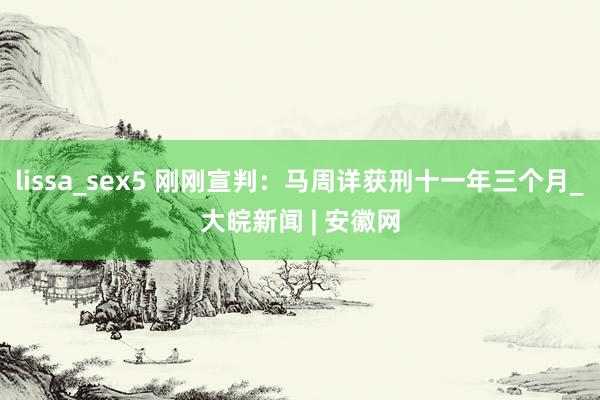 lissa_sex5 刚刚宣判：马周详获刑十一年三个月_大皖新闻 | 安徽网