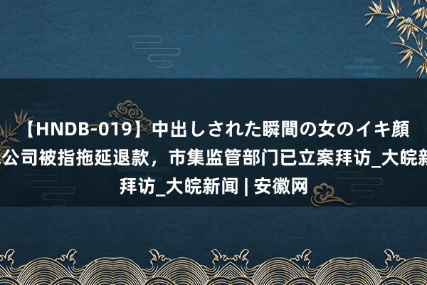 【HNDB-019】中出しされた瞬間の女のイキ顔 浙江四神聪公司被指拖延退款，市集监管部门已立案拜访_大皖新闻 | 安徽网