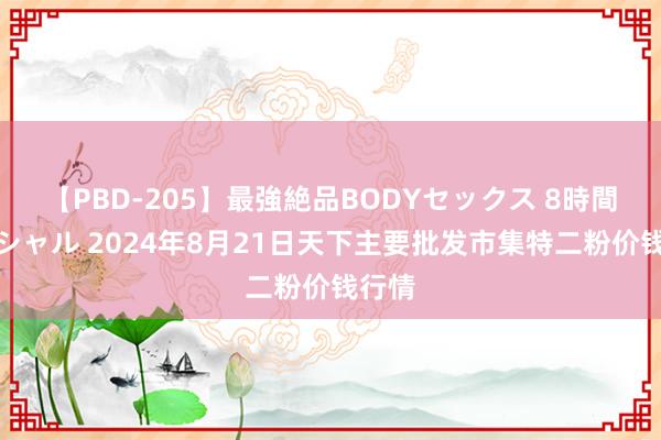 【PBD-205】最強絶品BODYセックス 8時間スペシャル 2024年8月21日天下主要批发市集特二粉价钱行情