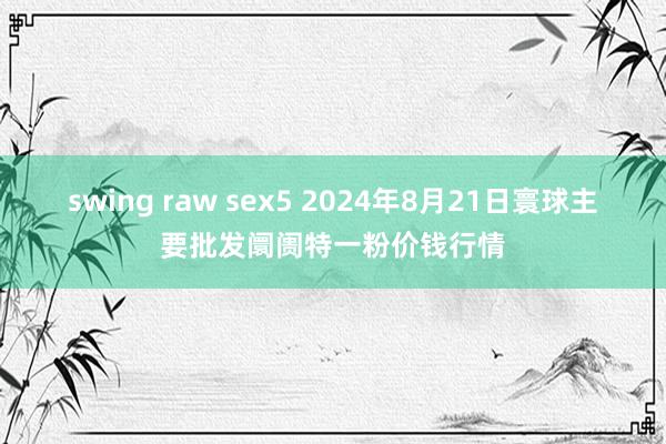 swing raw sex5 2024年8月21日寰球主要批发阛阓特一粉价钱行情