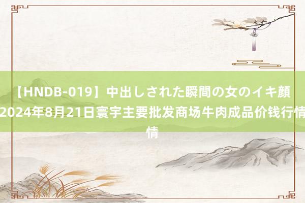 【HNDB-019】中出しされた瞬間の女のイキ顔 2024年8月21日寰宇主要批发商场牛肉成品价钱行情