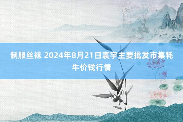 制服丝袜 2024年8月21日寰宇主要批发市集牦牛价钱行情