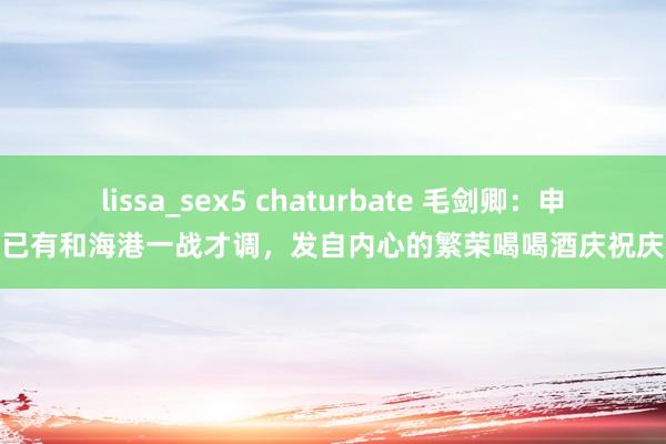 lissa_sex5 chaturbate 毛剑卿：申花已有和海港一战才调，发自内心的繁荣喝喝酒庆祝庆祝