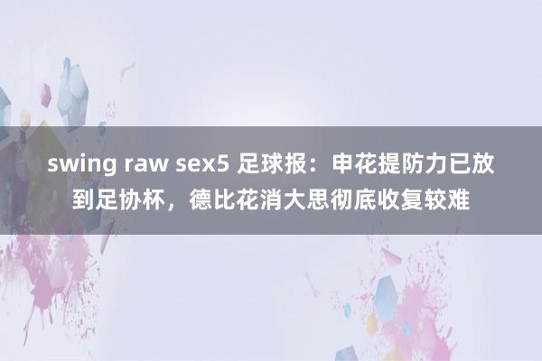 swing raw sex5 足球报：申花提防力已放到足协杯，德比花消大思彻底收复较难