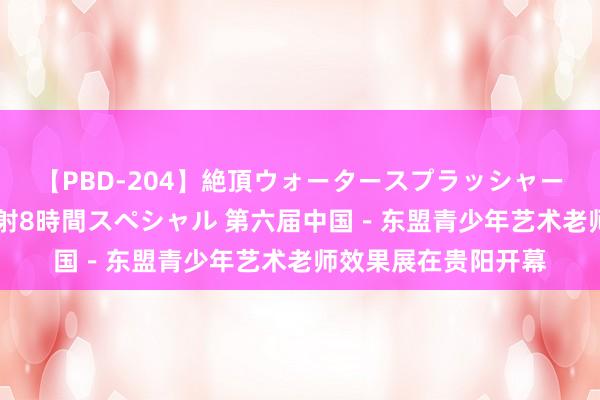 【PBD-204】絶頂ウォータースプラッシャー 放尿＆潮吹き大噴射8時間スペシャル 第六届中国－东盟青少年艺术老师效果展在贵阳开幕