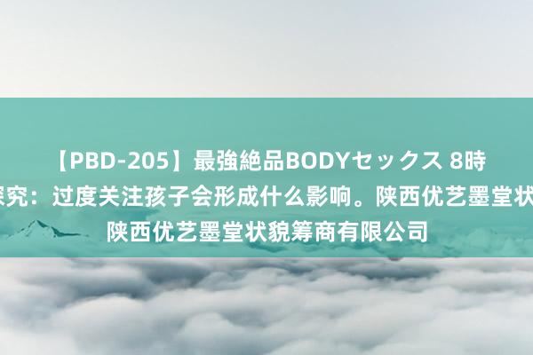 【PBD-205】最強絶品BODYセックス 8時間スペシャル 探究：过度关注孩子会形成什么影响。陕西优艺墨堂状貌筹商有限公司