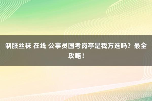 制服丝袜 在线 公事员国考岗亭是我方选吗？最全攻略！