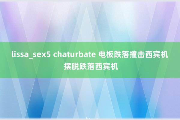 lissa_sex5 chaturbate 电板跌落撞击西宾机 摆脱跌落西宾机