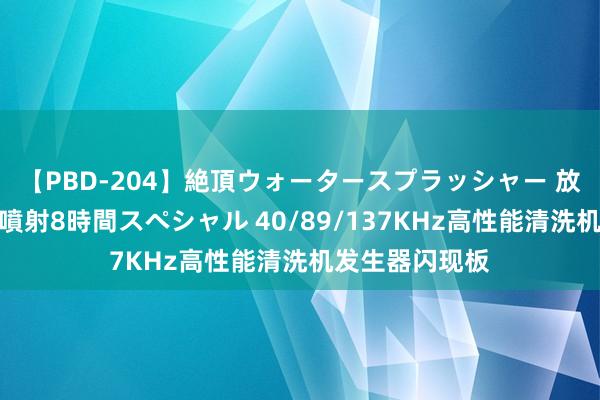 【PBD-204】絶頂ウォータースプラッシャー 放尿＆潮吹き大噴射8時間スペシャル 40/89/137KHz高性能清洗机发生器闪现板