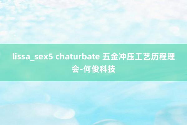 lissa_sex5 chaturbate 五金冲压工艺历程理会-何俊科技