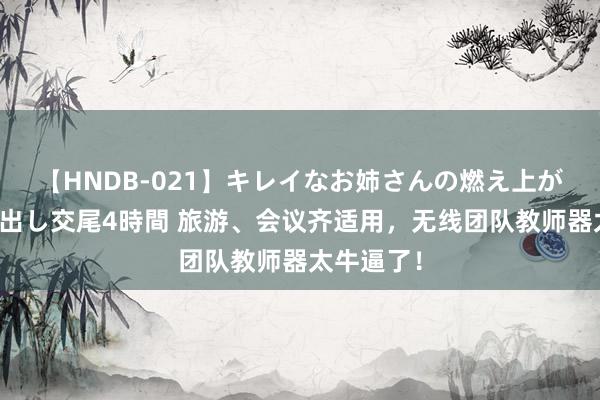 【HNDB-021】キレイなお姉さんの燃え上がる本物中出し交尾4時間 旅游、会议齐适用，无线团队教师器太牛逼了！