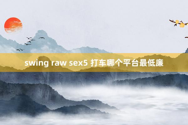 swing raw sex5 打车哪个平台最低廉