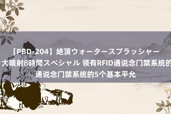 【PBD-204】絶頂ウォータースプラッシャー 放尿＆潮吹き大噴射8時間スペシャル 领有RFID通说念门禁系统的5个基本平允