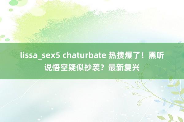 lissa_sex5 chaturbate 热搜爆了！黑听说悟空疑似抄袭？最新复兴