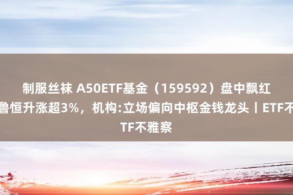 制服丝袜 A50ETF基金（159592）盘中飘红，华鲁恒升涨超3%，机构:立场偏向中枢金钱龙头丨ETF不雅察