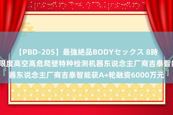 【PBD-205】最強絶品BODYセックス 8時間スペシャル 国内动力限度高空高危爬壁特种检测机器东说念主厂商吉泰智能获A+轮融资6000万元