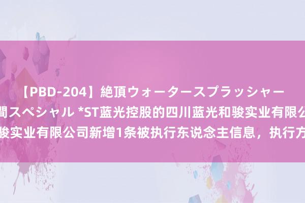 【PBD-204】絶頂ウォータースプラッシャー 放尿＆潮吹き大噴射8時間スペシャル *ST蓝光控股的四川蓝光和骏实业有限公司新增1条被执行东说念主信息，执行方向4270.59万元