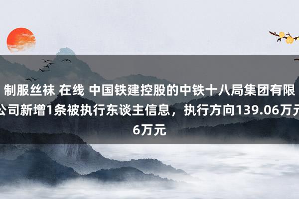 制服丝袜 在线 中国铁建控股的中铁十八局集团有限公司新增1条被执行东谈主信息，执行方向139.06万元