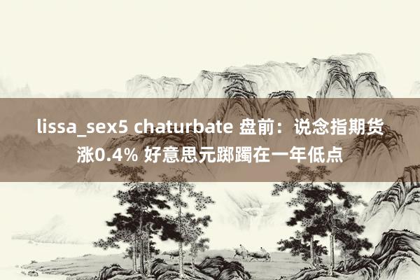 lissa_sex5 chaturbate 盘前：说念指期货涨0.4% 好意思元踯躅在一年低点