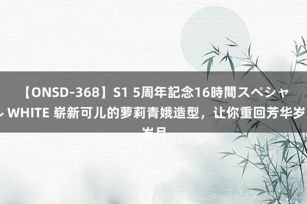 【ONSD-368】S1 5周年記念16時間スペシャル WHITE 崭新可儿的萝莉青娥造型，让你重回芳华岁月