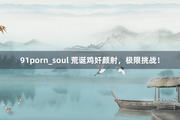 91porn_soul 荒诞鸡奸颜射，极限挑战！