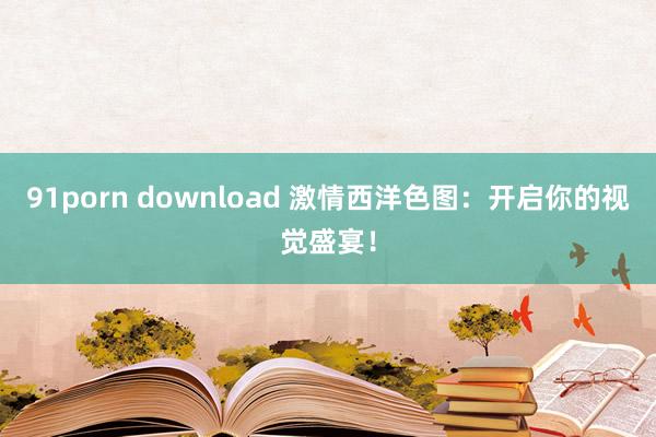 91porn download 激情西洋色图：开启你的视觉盛宴！