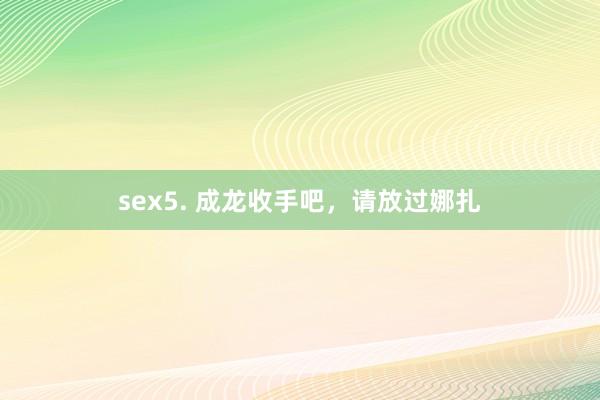 sex5. 成龙收手吧，请放过娜扎