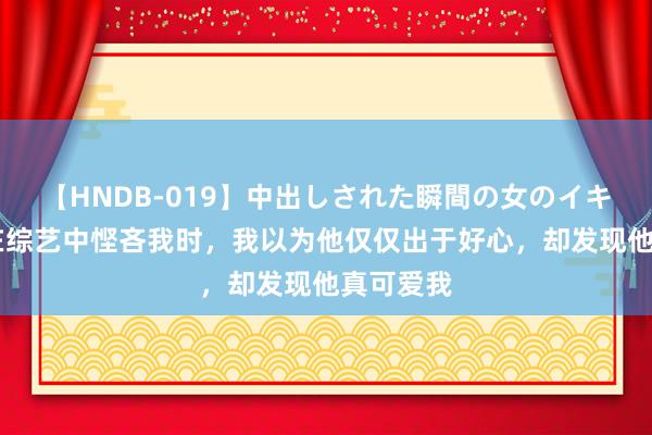 【HNDB-019】中出しされた瞬間の女のイキ顔 影帝在综艺中悭吝我时，我以为他仅仅出于好心，却发现他真可爱我